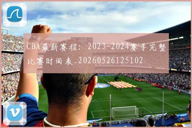 CBA最新赛程:2023-2024赛季完整比赛时间表_20260526125102