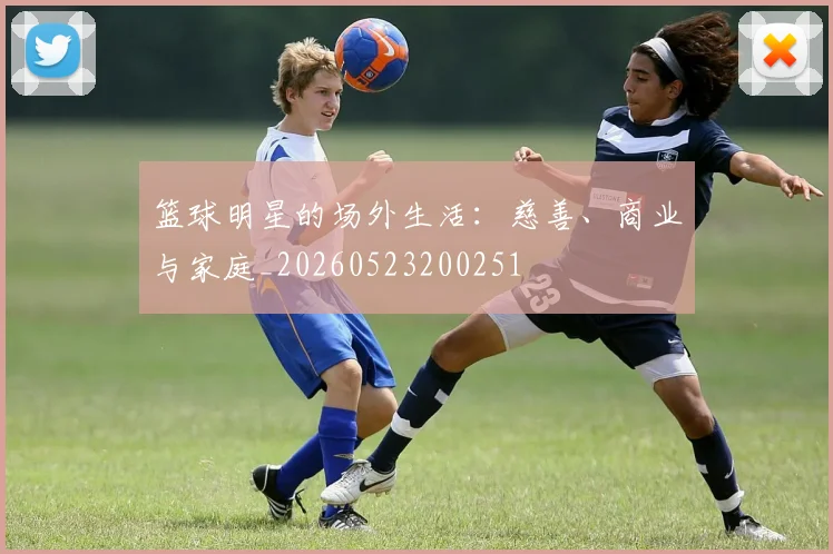 篮球明星的场外生活：慈善、商业与家庭_20260523200251