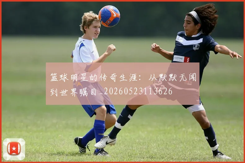 篮球明星的传奇生涯：从默默无闻到世界瞩目_20260523113626