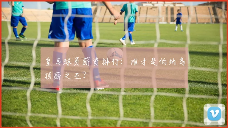 皇马球员薪资排行:谁才是伯纳乌顶薪之王?