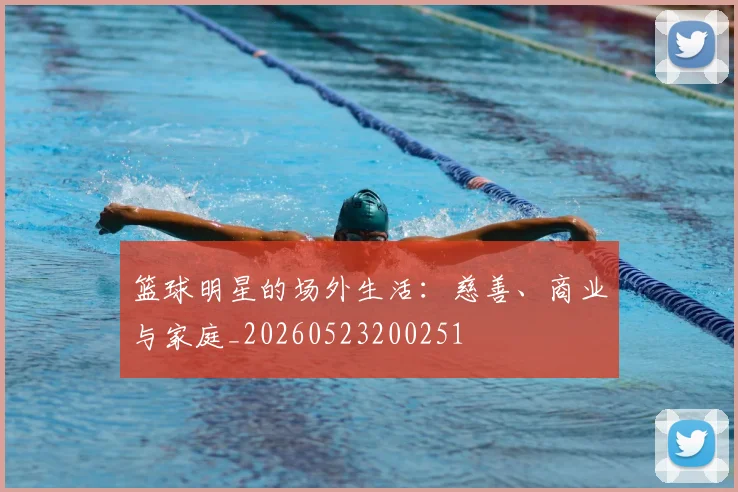 篮球明星的场外生活：慈善、商业与家庭_20260523200251