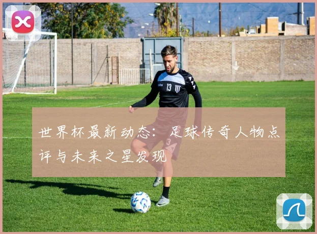 世界杯最新动态:足球传奇人物点评与未来之星发现