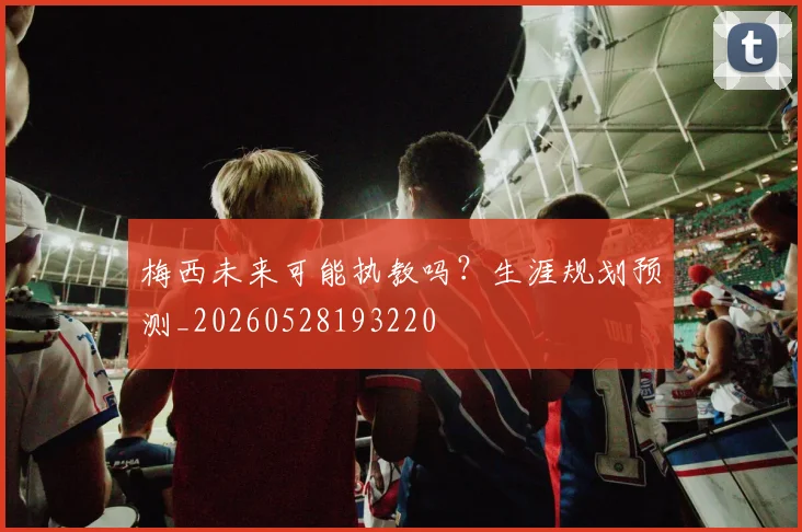梅西未来可能执教吗？生涯规划预测_20260528193220