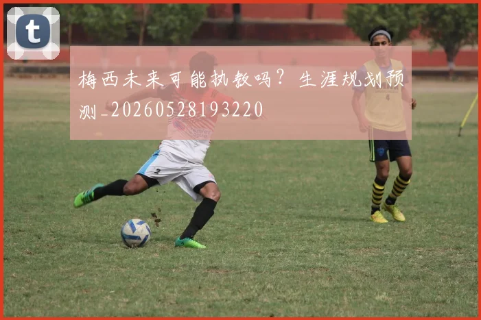 梅西未来可能执教吗？生涯规划预测_20260528193220