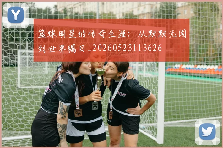 篮球明星的传奇生涯：从默默无闻到世界瞩目_20260523113626